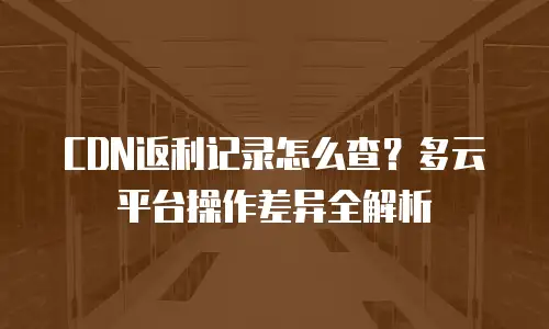 CDN返利记录怎么查？多云平台操作差异全解析