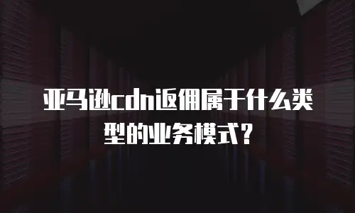 亚马逊cdn返佣属于什么类型的业务模式？