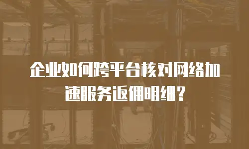 企业如何跨平台核对网络加速服务返佣明细？