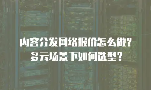 内容分发网络报价怎么做？多云场景下如何选型？