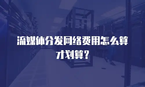 流媒体分发网络费用怎么算才划算？
