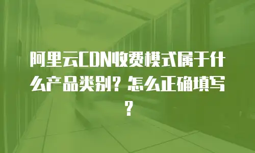 阿里云CDN收费模式属于什么产品类别？怎么正确填写？