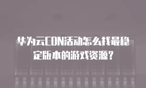 华为云CDN活动怎么找最稳定版本的游戏资源？