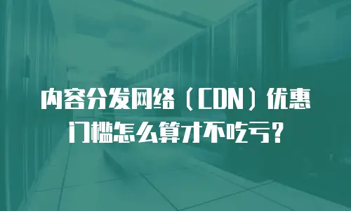 内容分发网络（CDN）优惠门槛怎么算才不吃亏？