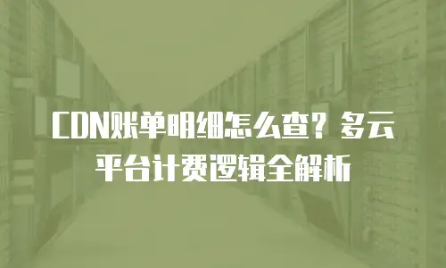 CDN账单明细怎么查？多云平台计费逻辑全解析