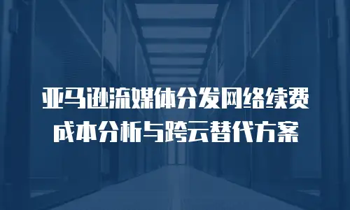 亚马逊流媒体分发网络续费成本分析与跨云替代方案