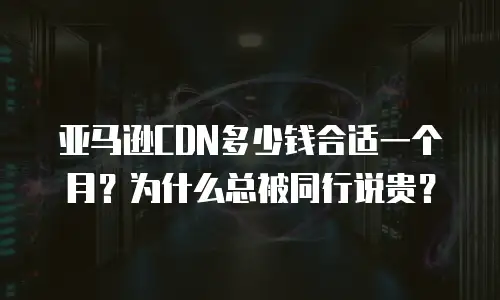 亚马逊CDN多少钱合适一个月？为什么总被同行说贵？