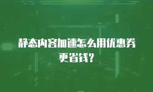 静态内容加速怎么用优惠券更省钱？