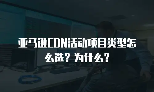 亚马逊CDN活动项目类型怎么选？为什么？