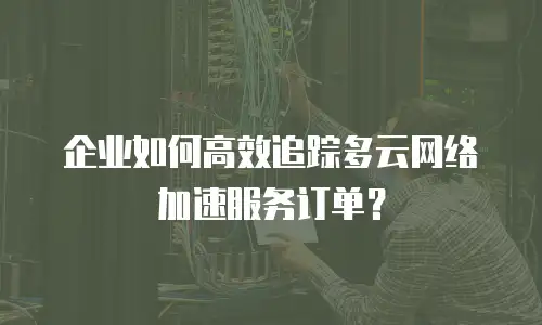 企业如何高效追踪多云网络加速服务订单？