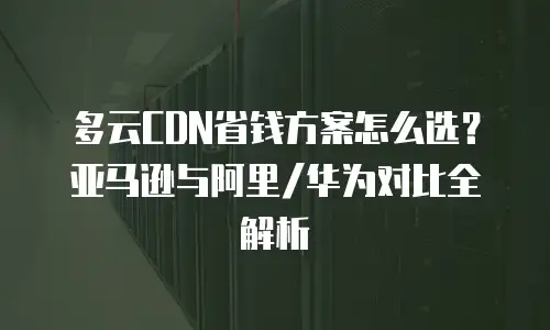 多云CDN省钱方案怎么选？亚马逊与阿里/华为对比全解析