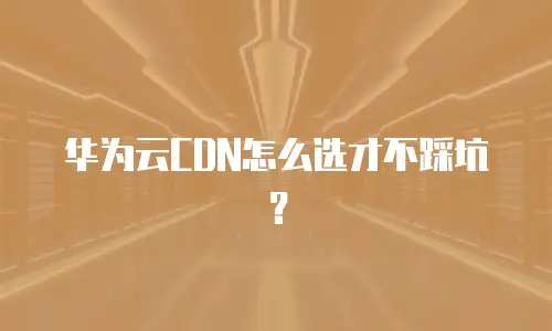 华为云CDN怎么选才不踩坑？