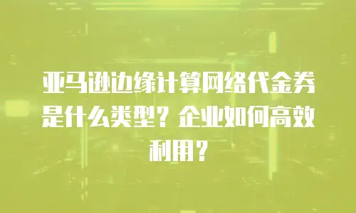 亚马逊边缘计算网络代金券是什么类型？企业如何高效利用？
