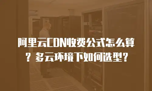 阿里云CDN收费公式怎么算？多云环境下如何选型？
