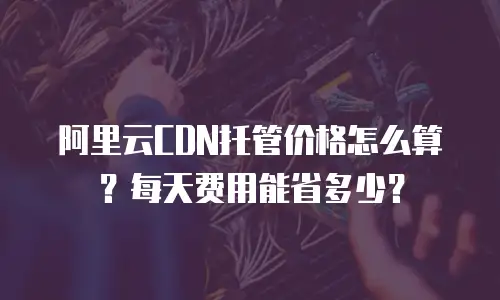 阿里云CDN托管价格怎么算？每天费用能省多少？