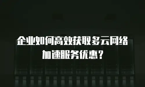 企业如何高效获取多云网络加速服务优惠？