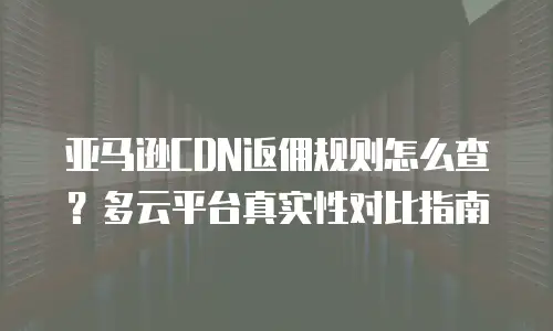亚马逊CDN返佣规则怎么查？多云平台真实性对比指南