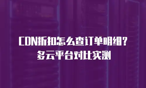 CDN折扣怎么查订单明细？多云平台对比实测