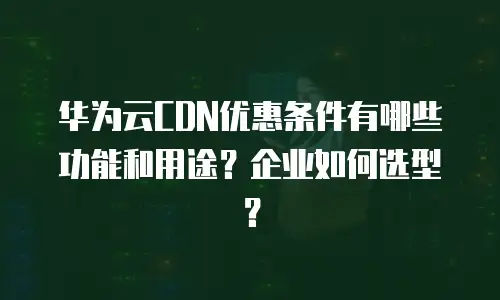 华为云CDN优惠条件有哪些功能和用途？企业如何选型？