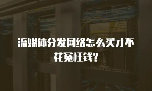 流媒体分发网络怎么买才不花冤枉钱？