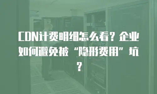 CDN计费明细怎么看？企业如何避免被&ldquo;隐形费用&rdquo;坑？
