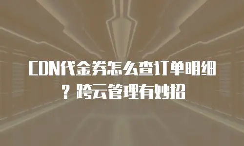 CDN代金券怎么查订单明细？跨云管理有妙招