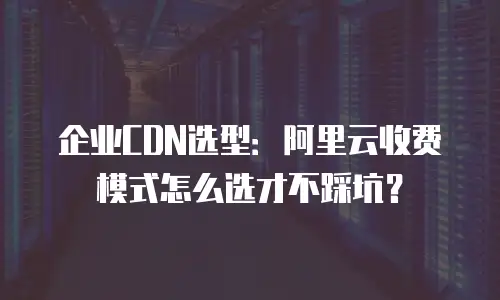 企业CDN选型：阿里云收费模式怎么选才不踩坑？