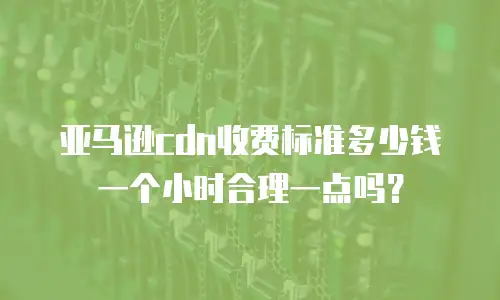 亚马逊cdn收费标准多少钱一个小时合理一点吗？