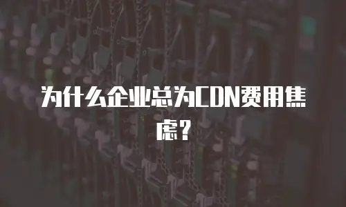 为什么企业总为CDN费用焦虑？