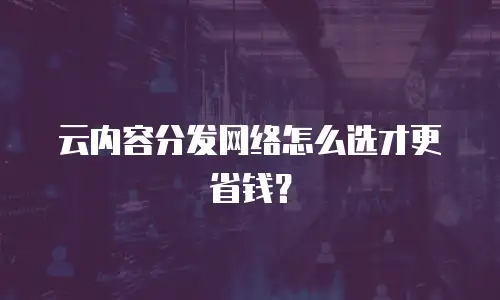 云内容分发网络怎么选才更省钱？