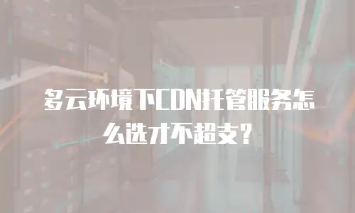 多云环境下CDN托管服务怎么选才不超支？