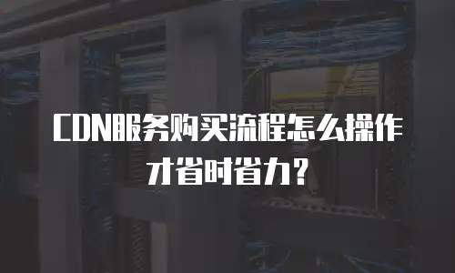 CDN服务购买流程怎么操作才省时省力？
