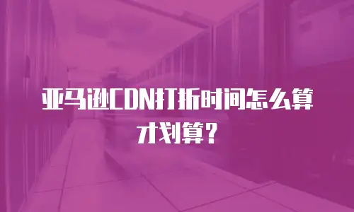 亚马逊CDN打折时间怎么算才划算？