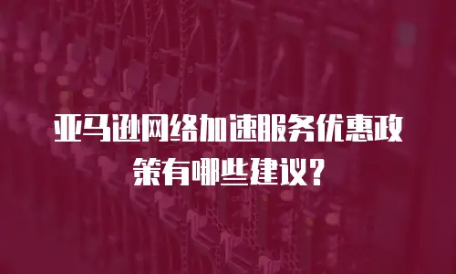 亚马逊网络加速服务优惠政策有哪些建议？