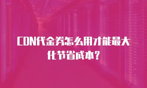 CDN代金券怎么用才能最大化节省成本？