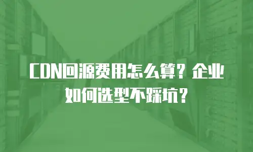 CDN回源费用怎么算？企业如何选型不踩坑？