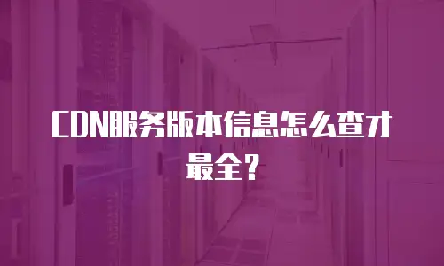 CDN服务版本信息怎么查才最全？
