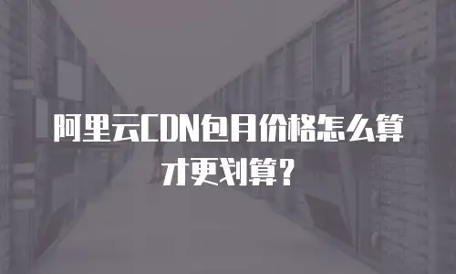 阿里云CDN包月价格怎么算才更划算？