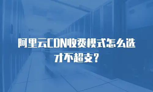 阿里云CDN收费模式怎么选才不超支？