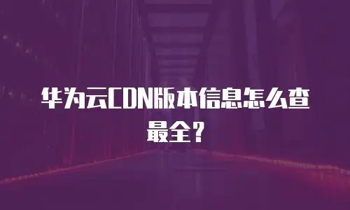 华为云CDN版本信息怎么查最全？