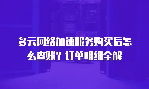 多云网络加速服务购买后怎么查账？订单明细全解