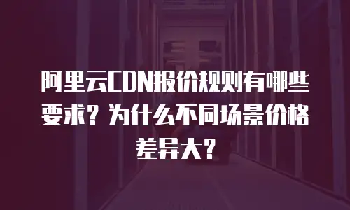 阿里云CDN报价规则有哪些要求？为什么不同场景价格差异大？