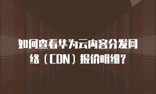 如何查看华为云内容分发网络（CDN）报价明细？