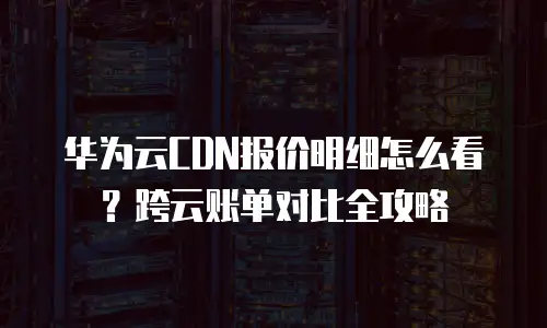 华为云CDN报价明细怎么看？跨云账单对比全攻略