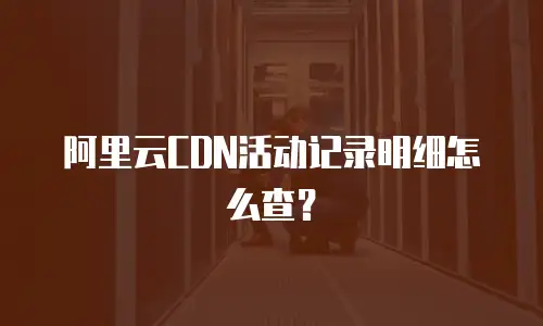 阿里云CDN活动记录明细怎么查？