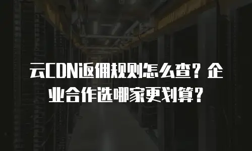 云CDN返佣规则怎么查？企业合作选哪家更划算？