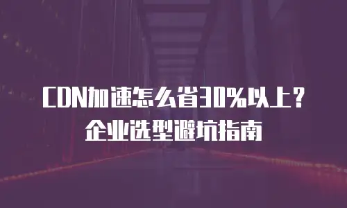 CDN加速怎么省30%以上？企业选型避坑指南