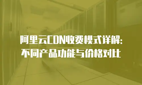 阿里云CDN收费模式详解：不同产品功能与价格对比