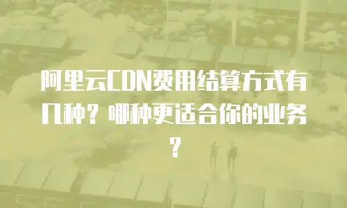 阿里云CDN费用结算方式有几种？哪种更适合你的业务？