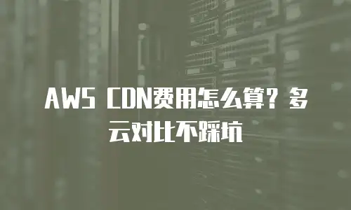 AWS CDN费用怎么算？多云对比不踩坑